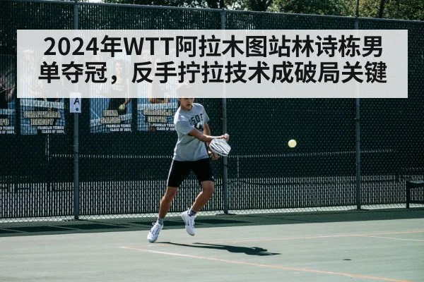 2024年WTT阿拉木图站林诗栋男单夺冠，反手拧拉技术成破局关键