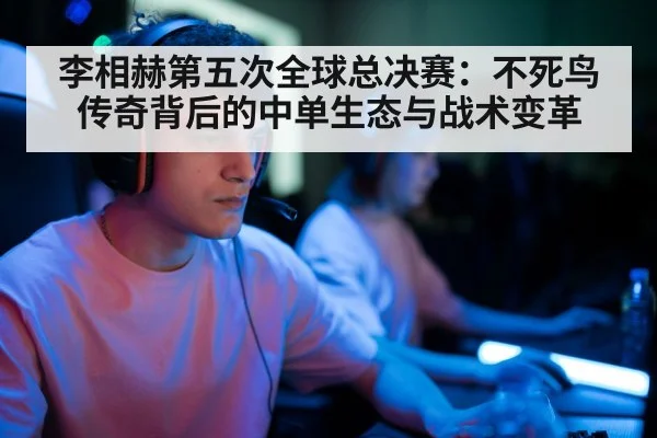 李相赫第五次全球总决赛：不死鸟传奇背后的中单生态与战术变革